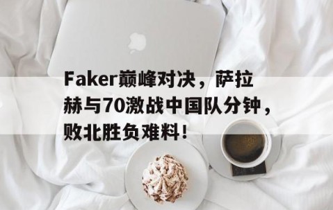 九游会-包含Faker巅峰对决，萨拉赫与70激战中国队分钟，败北胜负难料！的词条